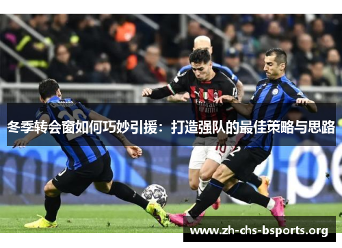 冬季转会窗如何巧妙引援：打造强队的最佳策略与思路