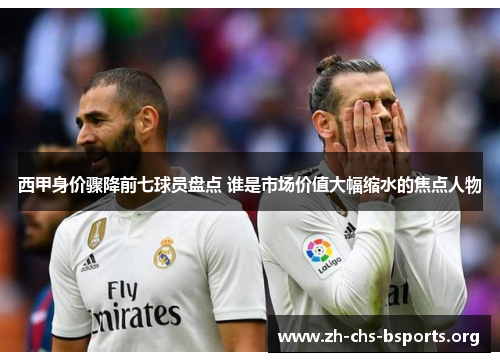 西甲身价骤降前七球员盘点 谁是市场价值大幅缩水的焦点人物 西甲身价骤降前七球员盘点 谁是市场价值大幅缩水的焦点人物
