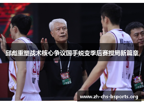 邱彪重塑战术核心争议国手蜕变季后赛搅局新篇章 邱彪重塑战术核心争议国手蜕变季后赛搅局新篇章